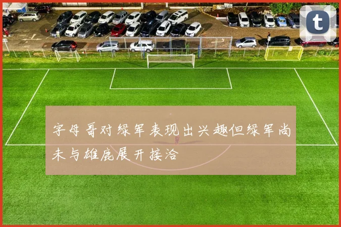 字母哥对绿军表现出兴趣但绿军尚未与雄鹿展开接洽
