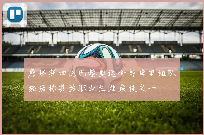 詹姆斯回忆巴黎奥运会与库里组队经历称其为职业生涯最佳之一